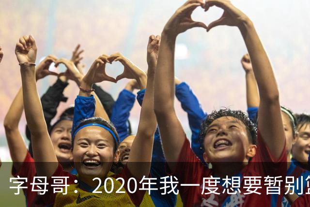 字母哥：2020年我一度想要暂别篮坛 如今我的精神坚不可摧
