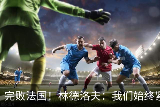 完败法国！林德洛夫：我们始终紧咬比赛节奏，本希望能收获更多
