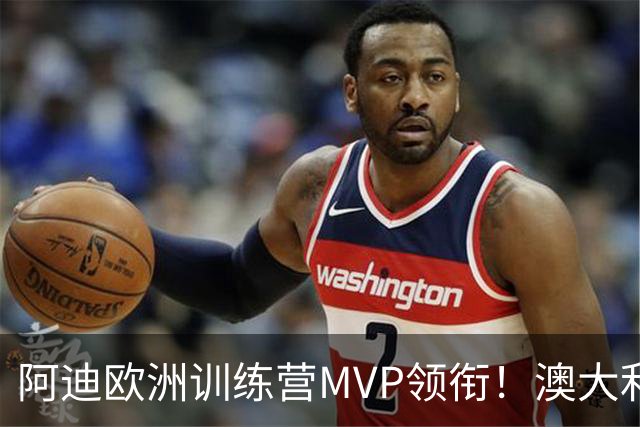 阿迪欧洲训练营MVP领衔！澳大利亚6月21日以年轻阵容对阵中国男篮